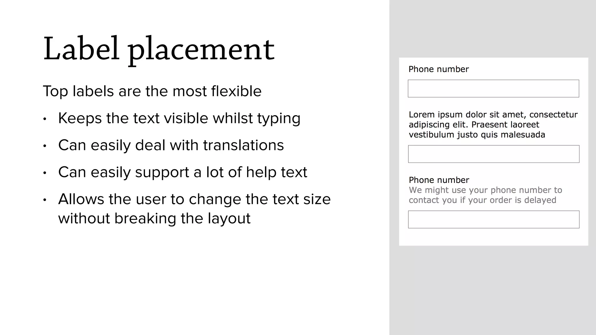 Label placement
Top labels are the most ﬂexible
&bull; Keeps the text visible whilst typing
&bull; Can easily deal with translations
&bull; Can easily support a lot of help text
&bull; Allows the user to change the text size
without breaking the layout
 