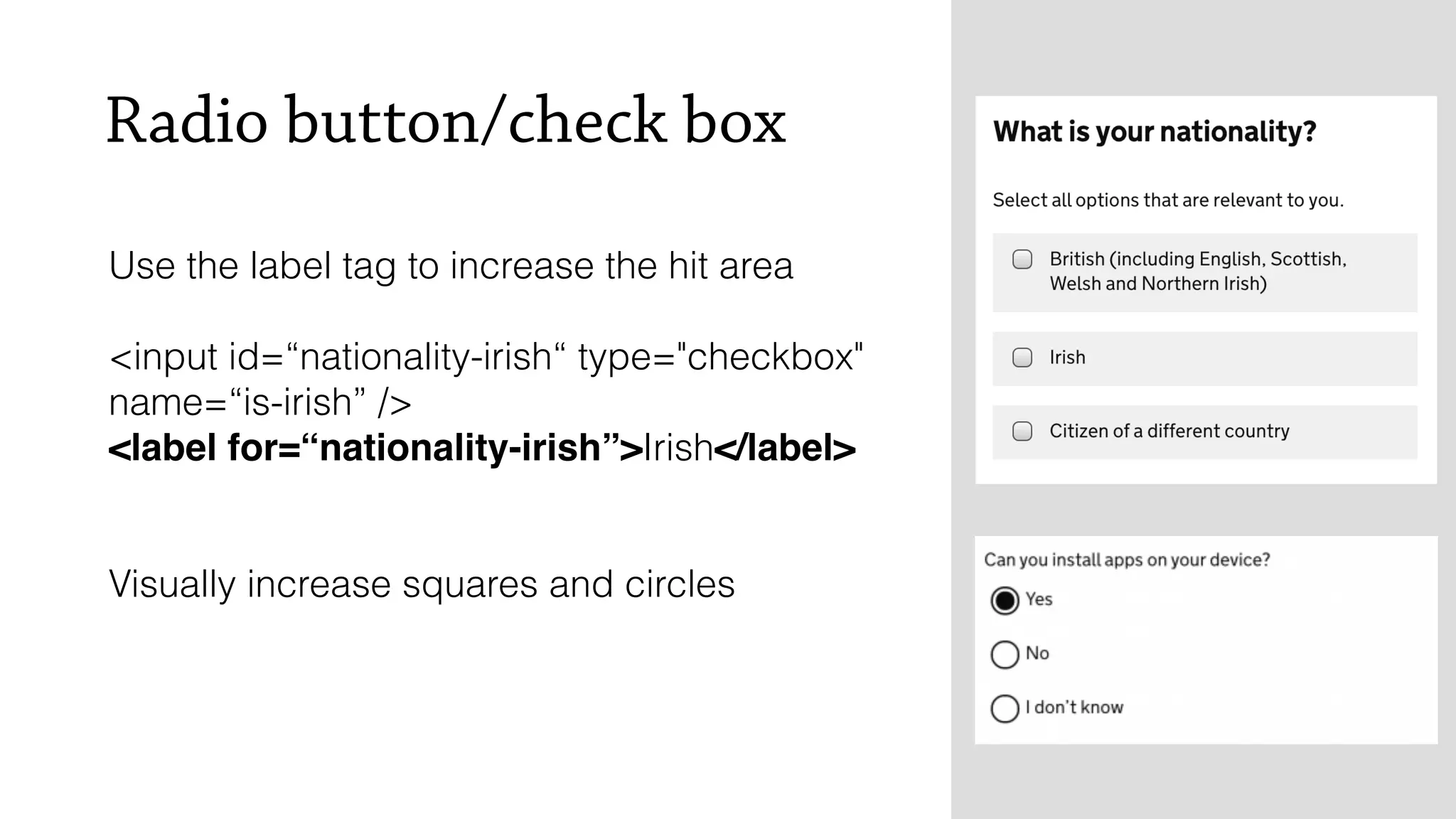 Radio button/check box
Use the label tag to increase the hit area
<input id=&ldquo;nationality-irish&ldquo; type="checkbox"
name=&ldquo;is-irish&rdquo; />
<label for=&ldquo;nationality-irish&rdquo;>Irish</label>
Visually increase squares and circles
 