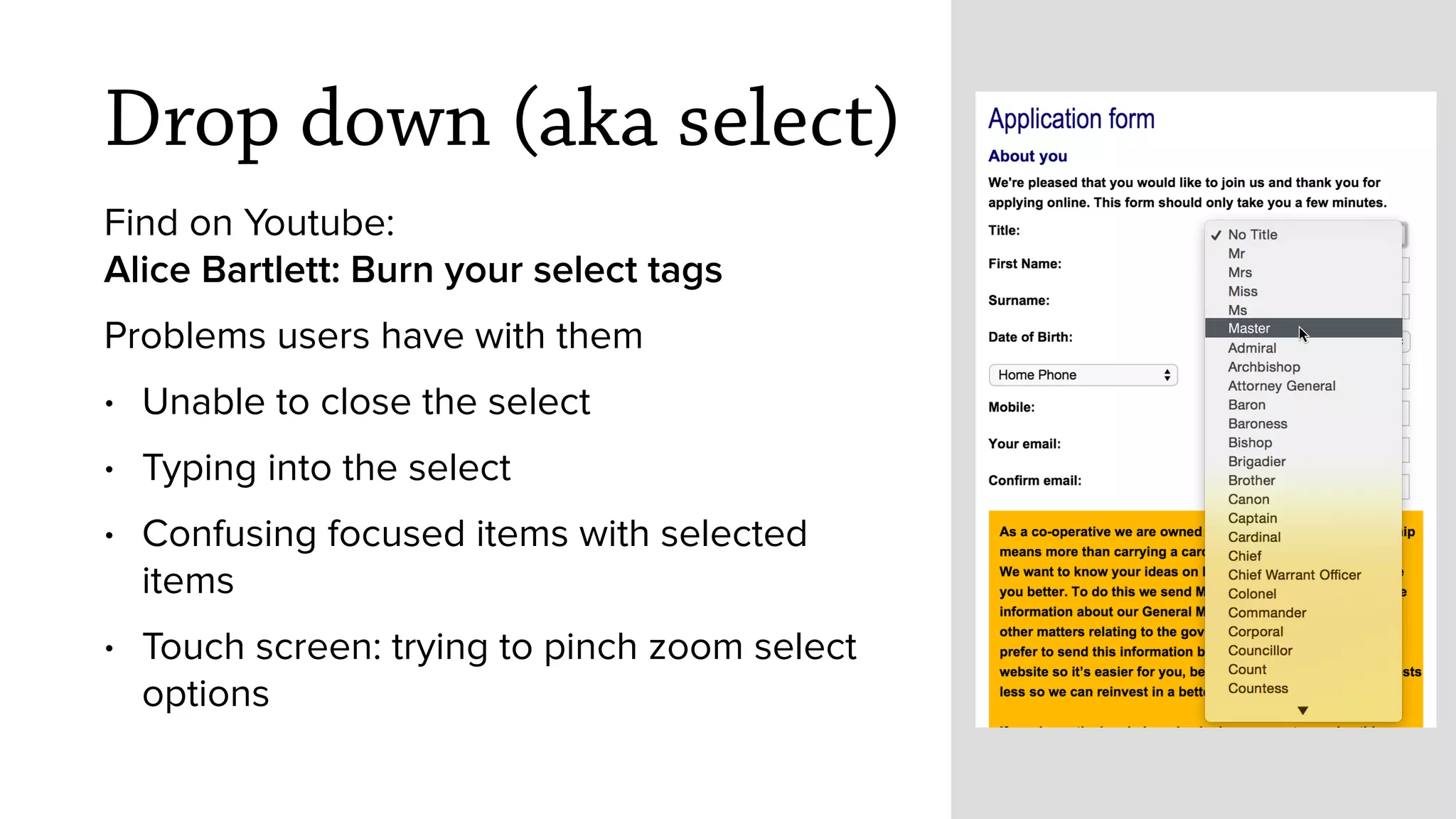 Drop down (aka select)
Find on Youtube: 
Alice Bartlett: Burn your select tags
Problems users have with them
&bull; Unable to close the select
&bull; Typing into the select&nbsp;
&bull; Confusing focused items with selected
items
&bull; Touch screen: trying to pinch zoom select
options
Master
 