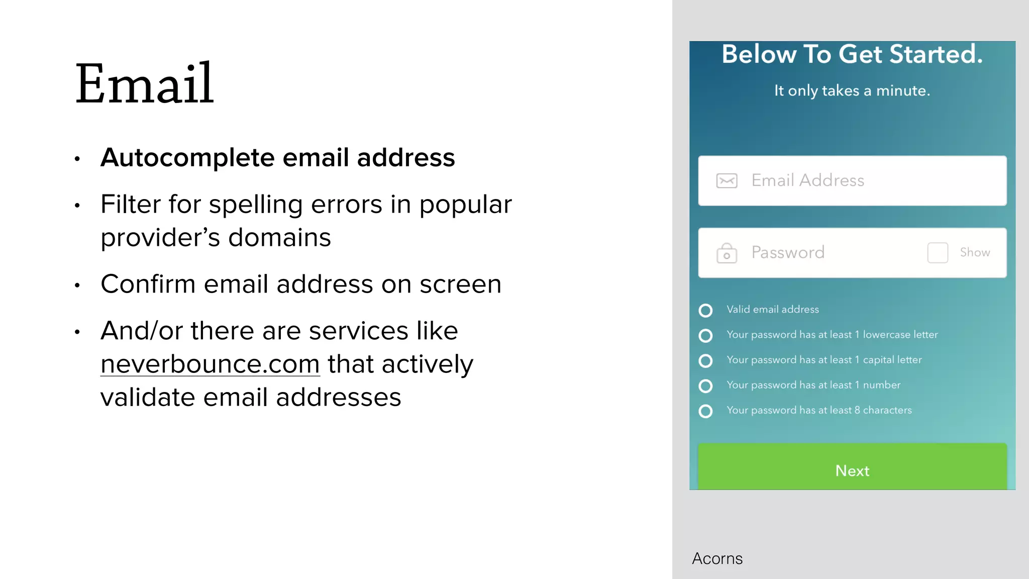 Email
&bull; Autocomplete email address
&bull; Filter for spelling errors in popular
provider&rsquo;s domains
&bull; Conﬁrm email address on screen
&bull; And/or there are services like
neverbounce.com that actively
validate email addresses
Acorns
 
