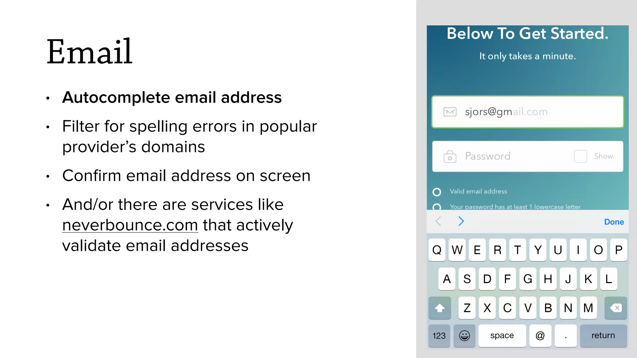 Email
&bull; Autocomplete email address
&bull; Filter for spelling errors in popular
provider&rsquo;s domains
&bull; Conﬁrm email address on screen
&bull; And/or there are services like
neverbounce.com that actively
validate email addresses
 