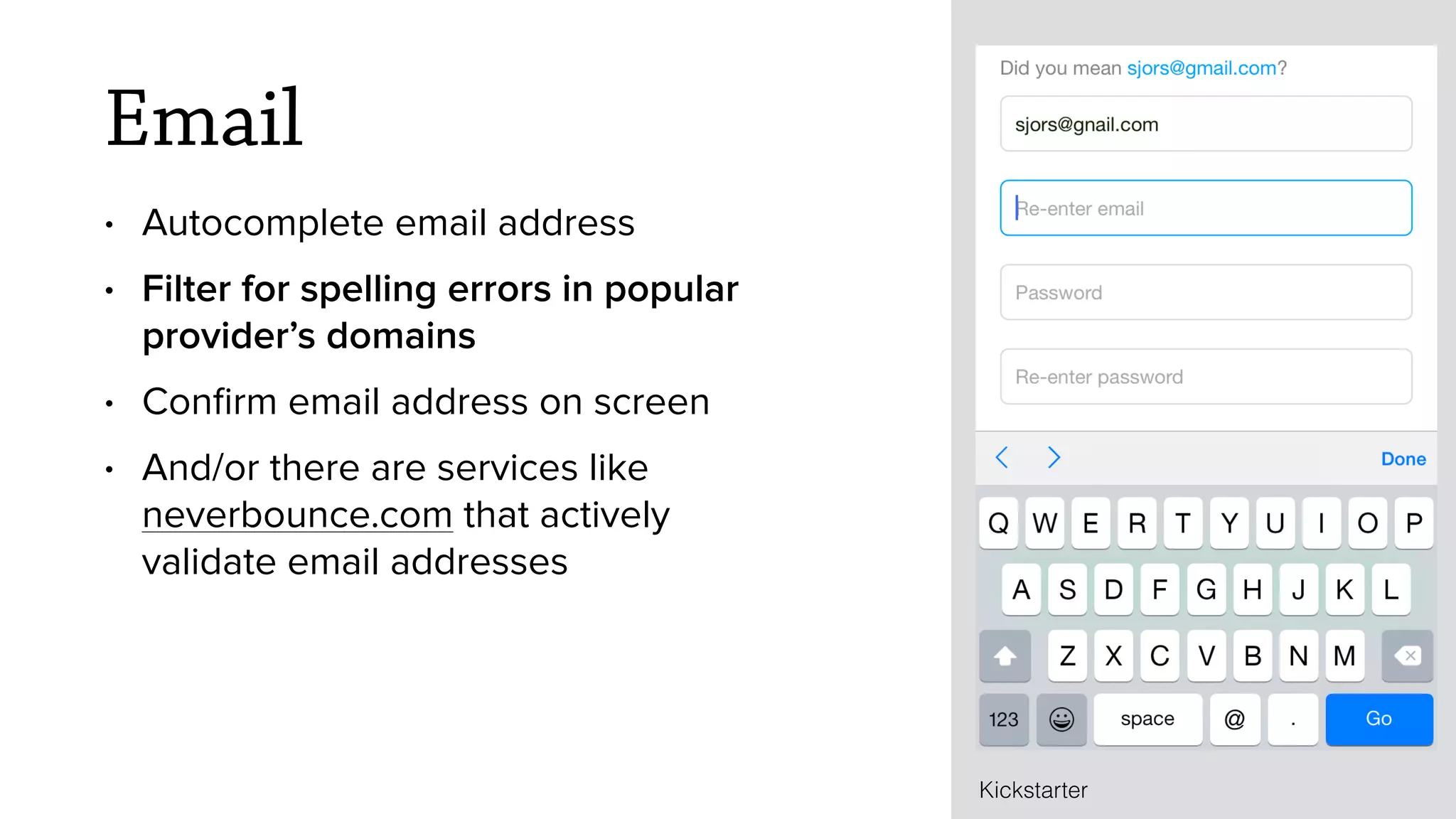 Email
&bull; Autocomplete email address
&bull; Filter for spelling errors in popular
provider&rsquo;s domains
&bull; Conﬁrm email address on screen
&bull; And/or there are services like
neverbounce.com that actively
validate email addresses
Kickstarter
 