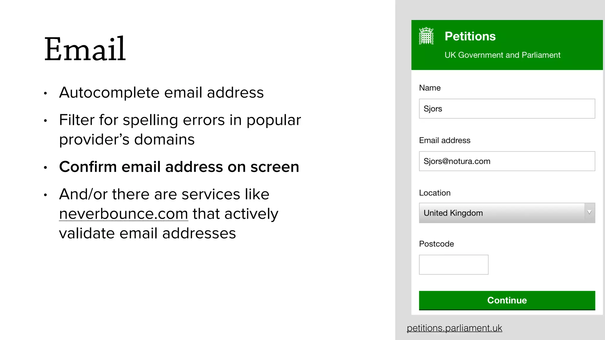 Email
&bull; Autocomplete email address
&bull; Filter for spelling errors in popular
provider&rsquo;s domains
&bull; Conﬁrm email address on screen
&bull; And/or there are services like
neverbounce.com that actively
validate email addresses
petitions.parliament.uk
 