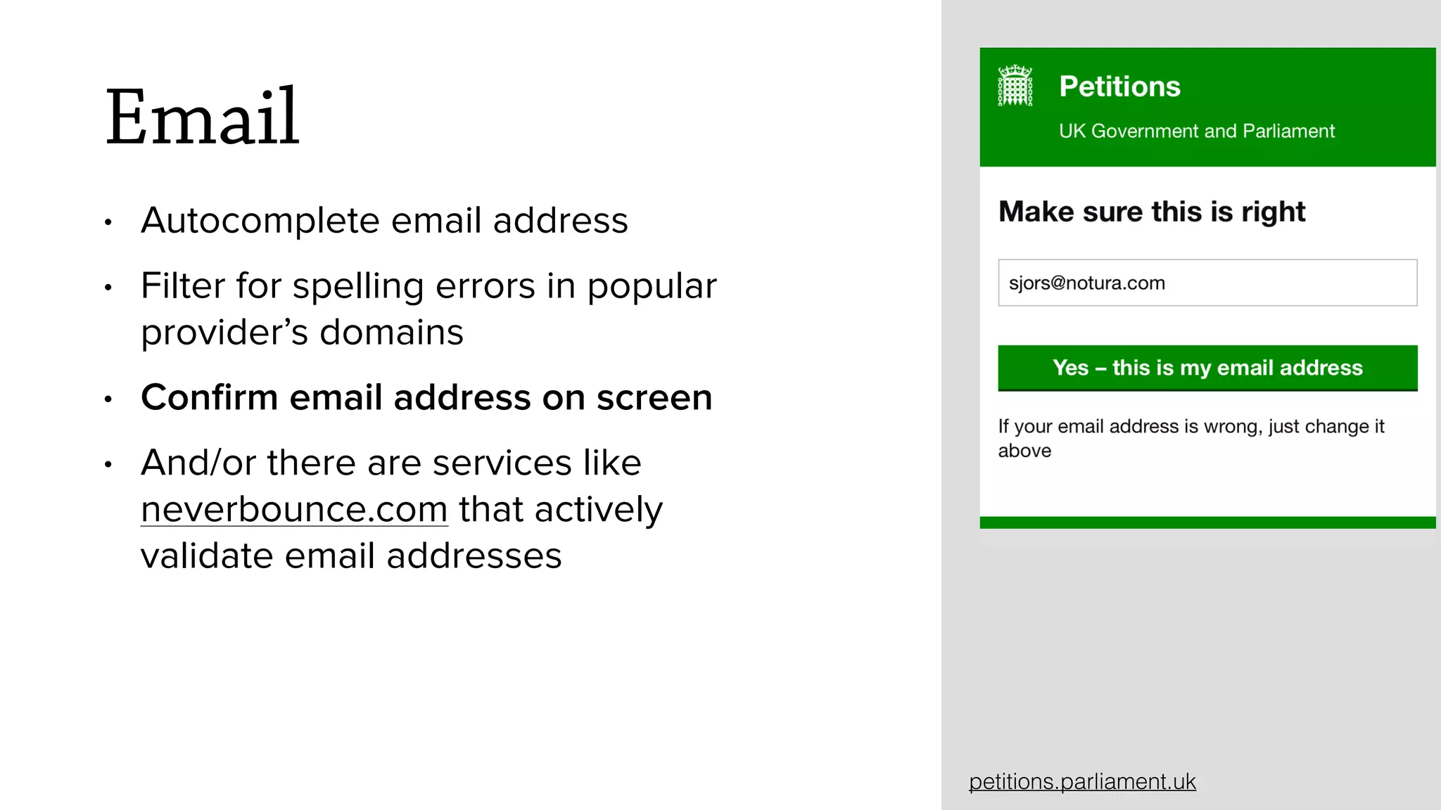 Email
&bull; Autocomplete email address
&bull; Filter for spelling errors in popular
provider&rsquo;s domains
&bull; Conﬁrm email address on screen
&bull; And/or there are services like
neverbounce.com that actively
validate email addresses
petitions.parliament.uk
 