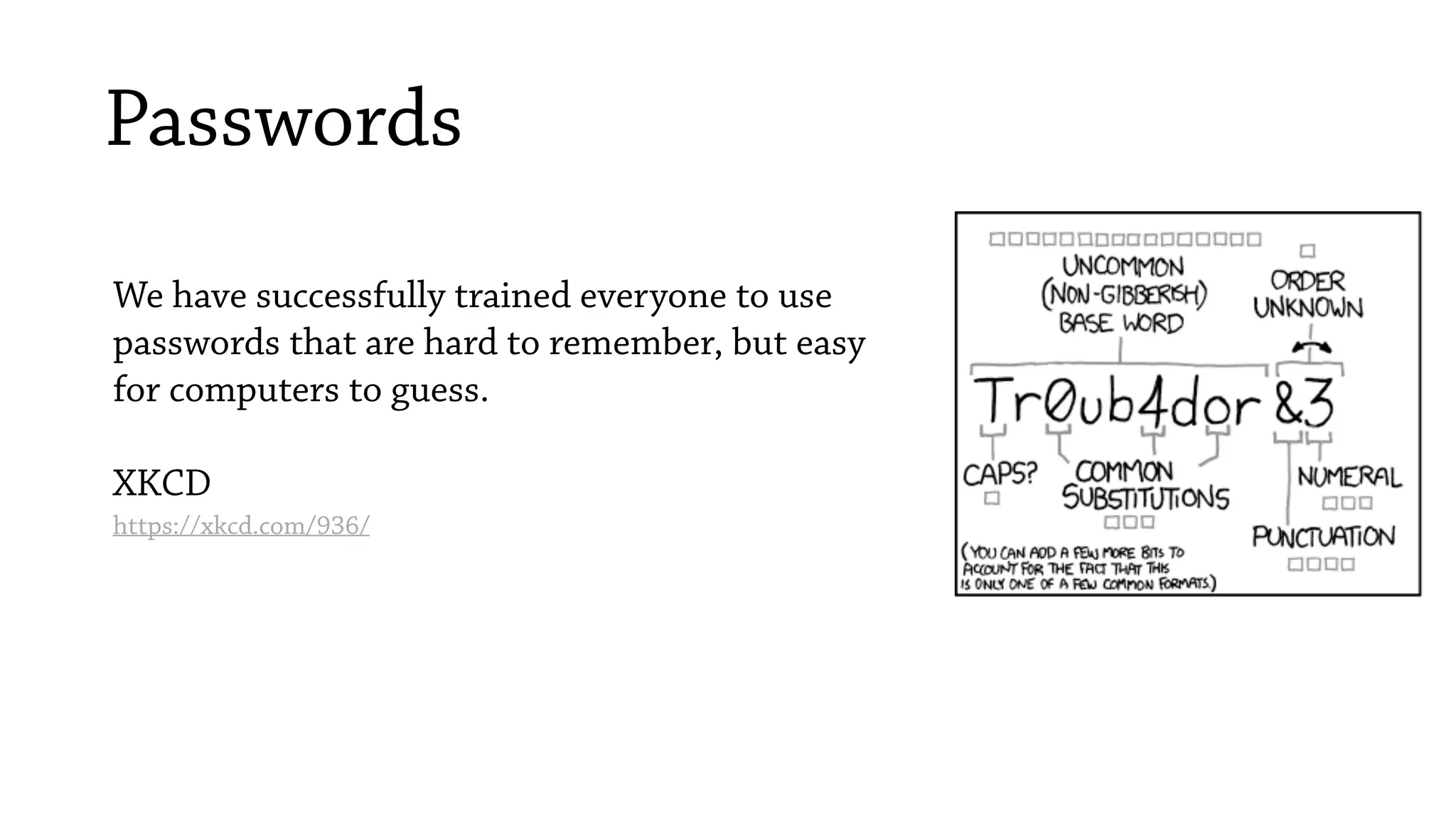 Passwords
We have successfully trained everyone to use
passwords that are hard to remember, but easy
for computers to guess.
XKCD
https://xkcd.com/936/
 