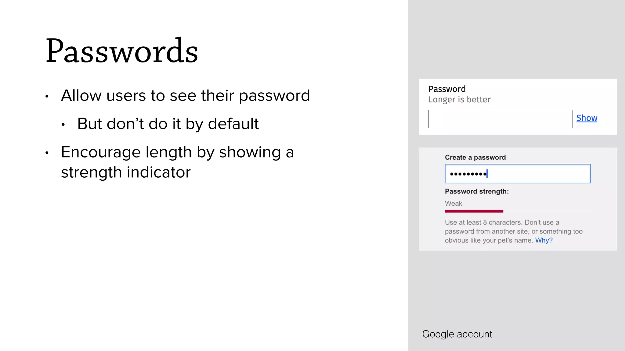 Passwords
&bull; Allow users to see their password
&bull; But don&rsquo;t do it by default
&bull; Encourage length by showing a
strength indicator
Google account
 