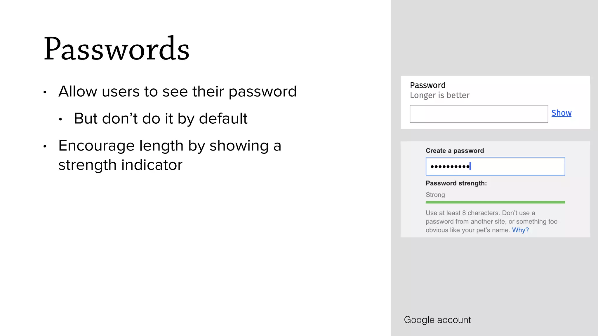 Passwords
&bull; Allow users to see their password
&bull; But don&rsquo;t do it by default
&bull; Encourage length by showing a
strength indicator
Google account
 