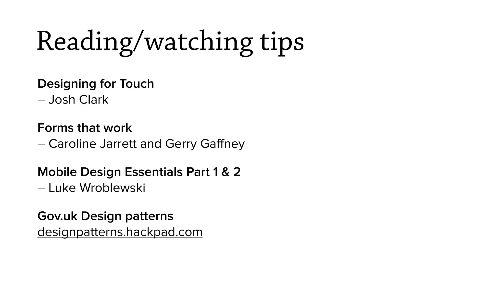 Reading/watching tips
Designing for Touch
&ndash; Josh Clark
Forms that work
&ndash; Caroline Jarrett and Gerry Gaﬀney
Mobile Design Essentials Part 1 & 2
&ndash; Luke Wroblewski
Gov.uk Design patterns
designpatterns.hackpad.com
 