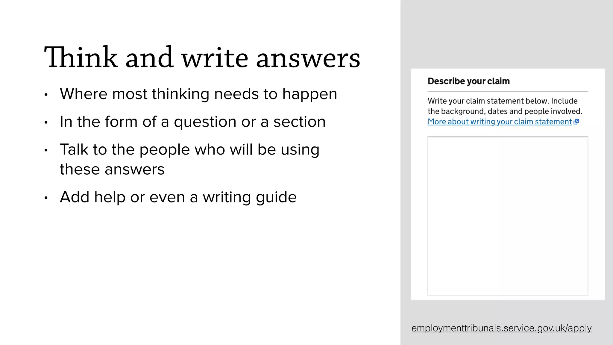 Think and write answers
&bull; Where most thinking needs to happen
&bull; In the form of a question or a section
&bull; Talk to the people who will be using
these answers
&bull; Add help or even a writing guide
employmenttribunals.service.gov.uk/apply
 