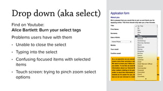 Drop down (aka select)
Find on Youtube: 
Alice Bartlett: Burn your select tags
Problems users have with them
• Unable to close the select
• Typing into the select 
• Confusing focused items with selected
items
• Touch screen: trying to pinch zoom select
options
Master
 