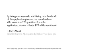 By doing user research, and diving into the detail
of the application process, the team has been
able to remove 170 questions from the
application process – that's 49% of the questions. 
 
– Steve Wood
Simpler Carer's Allowance digital service now live
https://gds.blog.gov.uk/2014/11/28/simpler-carers-allowance-digital-service-now-live/
 