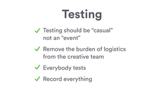 Testing
Testing should be “casual”
not an “event”
Remove the burden of logistics
from the creative team
Everybody tests
Record everything
 