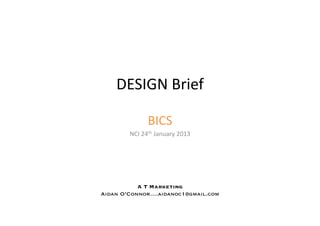 DESIGN	
  Brief	
  

                 BICS	
  
        NCI	
  24th	
  January	
  2013	
  




           A T Marketing 
Aidan O’Connor….aidanoc1@gmail.com
 