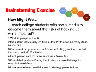 Brainstorming Exercise
How Might We…
…reach college students with social media to
educate them about the risks of hooking up
while impaired?
1.Work in groups of 4 or 5.
2.Brainstorm individually for 10 minutes. Write down as many ideas
as you can.
3.Go around the group, put post-its on wall. Say your idea, until all
ideas are posted. 15 minutes
4.Each person vote for three best ideas. 5 minutes
5.Calculate top ideas. During lunch, discuss potential ways to
execute these ideas.
6.Have a note taker. We’ll discuss in strategy presentations.
 