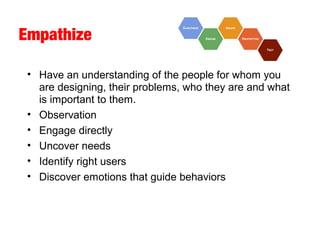 Empathize
• Have an understanding of the people for whom you
are designing, their problems, who they are and what
is important to them.
• Observation
• Engage directly
• Uncover needs
• Identify right users
• Discover emotions that guide behaviors
 