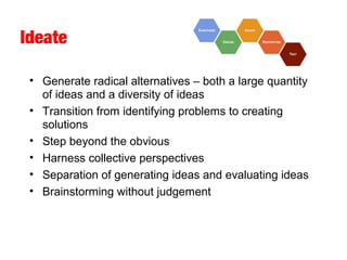 Ideate
• Generate radical alternatives – both a large quantity
of ideas and a diversity of ideas
• Transition from identifying problems to creating
solutions
• Step beyond the obvious
• Harness collective perspectives
• Separation of generating ideas and evaluating ideas
• Brainstorming without judgement
 