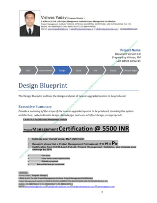 Project Name
Document Version 1.0
Prepared by Vishvas, PM
Last Edited 10/02/14

Design Blueprint
The Design Blueprint outlines the design and plan of new or upgraded system to be produced.

Executive Summary
Provide a summary of the scope of the new or upgraded system to be produced, including the system
architecture, system domain design, data design, and user interface design, as appropriate.
C.M.M.A.A.O.Pvt.Ltd.Project Management Institute

Project

Management Certification

@ 5500 INR



Increase your market value. Start right here!




Research shows that a Project Management Professional (P II M II
II)
Certification from C.M.M.A.A.O.Pvt.Ltd. Project Management Institute , can increase your
earnings by 25%

•
•
•


P

Earn more
Enjoy better career opportunities
Globally recognized
Get certified and get recognized.

COURTSEY:Vishvas Yadav | Program Director |
C.M.M.A.A.O .Pvt .Ltd.Project Management Institute Project Management Certification
Project Management Institute~CODOCA MTVCOLA MARKETING ADVERTISING AND OUTSOURCING Pvt. Ltd.
Mobile: +91-8884782639 | +91-9036236527 | +91-8884640956 |
Mail id: pmicmmaao@gmail.com | sales@codocamtvcola.co.in | info@codocamtvcola.co.in | cmmaao@gmail.com

1

 