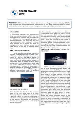 Page 1
Page | 1
DESIGN DNA OF
BMW
ABSTRACT: BMW has a whole host of iconic style elements were designers maintain and develop. BMW has
shown repeatedly that its teams are willing to challenge even the most deeply entrenched beliefs and industry
practices in their unique inspirational design and to explore new and perhaps highly unconventional answers.
INTRODUCTION:
A characteristic silhouette and proportions have
always been a design feature of a BMW, both when
drawing the car and in real life. Style-defining features
for a BMW are short overhangs, a long hood and a
recessed greenhouse. “The vehicle was very much
inspired by the brand history and brought the classic
design elements into the modern day. From the
headlights, which are a nod back to motor racing
history, through the rims with the reference of their
model.
“BMW A HISTROY OF INVENTION”:
let me also dispel the myth that championing
innovation is something fairly new for BMW. It isn’t.
BMW has been at the forefront of invention since it was
founded in 1916 and has always believed in
implementing leading-edge technology to enhance the
driving experience for its customers. For example, the
company was one of the pioneers of electric vehicle
development. In 1972, nearly 30 years before Tesla
was founded, BMW first realised the dream of
electrification when it introduced its 1602e model. In
being one of the first car manufacturers to develop a
fully functioning electric vehicle, BMW has forged a
reputation in the automotive industry for harnessing
new trends – the second lens of innovation.
CAR DESIGN: THE KEY STEPS:
From the initial idea, through the first car sketch
design to the final model, there is a clearly
choreographed process at BMW. It always starts with
a workshop in which the character of the vehicle is
defined. The car designers then receive a brief setting
out the aesthetic, technological and aerodynamic
attributes – and they get to work on a wide variety of
sketches and designs.
. This model will be accompanied by a second draft, a
challenger their expert reveals. The goal? To explore
the limits even more “BMW vehicles have always
featured lots of characteristic stylistic elements and we
aim, with due care, to develop them further As with the
BMW 4 Series, want to provide the state of the art in
both technology and design. It’s part of the job for an
automobile designer to design vehicles with a long-
term impact. Yet despite this, each and every vehicle
should be recognizable as a BMW from the very first
glance.” And that’s how it works.
CAR DESIGN: “CHARACTERISTICS DESIGN AND
FEATURES ”:
“BMW has a whole host of iconic style elements
that we as car designers maintain and develop. The
most important icon is the BMW grille – the famous
kidney grille – the main distinguishing feature of every
BMW. There have only been two exceptions in the
whole history of the brand: the BMW 700 and the
Isetta. A look back at BMW history and the evolution of
the grille shows just how much the new BMW 4 Series
Coupé follows the legendary sports car tradition of the
brand. Outstanding classics like the BMW 328 Coupé
from the 1930s and the BMW 3.0 CS from the 1970s
are part of BMW’s fascinating coupé history, a history
characterized by prestige, pure driving pleasure and
success on the racetrack that inspired me. On the
BMW 3.0 CS, the front part of the car has a similar
arrangement, with a vertical kidney grille, although a
bit narrower in this case. It’s that history that we’ve re-
interpreted,” says Weil, before adding: “Of course,
going forward too, every BMW will still have its own
kidney grille design individually tailored to the
character of the vehicle”. “Ideas are collected from
around the world, and the forge of creativity that is
Design works, with its design studios in Los Angeles
and Shanghai, also plays its part,” reveals Weil. Then,
out of all the ideas, a guiding light emerges. A specific
vision.
 