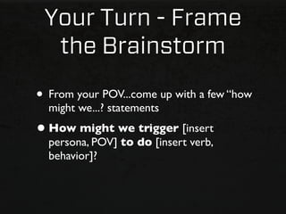 Your Turn - Frame
  the Brainstorm

• From your POV...come up with a few “how
  might we...? statements
• How might we trigger [insert
  persona, POV] to do [insert verb,
  behavior]?
 