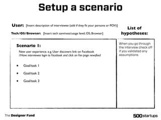 Setup a scenario
   User:       [Insert description of interviewee (add if they ﬁt your persona or POV)]
                                                                                             List of
   Tech/OS/Browser: [Insert tech savviness/usage level; OS; Browser]                       hypotheses:

                                                                                          When you go through
      Scenario 1:                                                                         the interview check oﬀ
          New user experience. e.g. User discovers link on Facebook                       if you validated any
          //Have interviewee login to Facebook and click on Fan page newsfeed             assumptions


      •      Goal/task 1

      •      Goal/task 2

      •      Goal/task 3




The Designer Fund
 