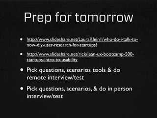 Prep for tomorrow
•   http://www.slideshare.net/LauraKlein1/who-do-i-talk-to-
    now-diy-user-research-for-startups?

•   http://www.slideshare.net/rick/lean-ux-bootcamp-500-
    startups-intro-to-usability

• Pick questions, scenarios tools & do
    remote interview/test
• Pick questions, scenarios, & do in person
    interview/test
 