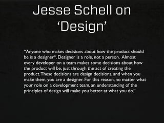Jesse Schell on
       ‘Design’
“Anyone who makes decisions about how the product should
be is a designer*. Designer is a role, not a person. Almost
every developer on a team makes some decisions about how
the product will be, just through the act of creating the
product. These decisions are design decisions, and when you
make them, you are a designer. For this reason, no matter what
your role on a development team, an understanding of the
principles of design will make you better at what you do.”
 