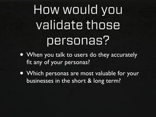 How would you
    validate those
      personas?
• When you talk to users do they accurately
  ﬁt any of your personas?
• Which personas are most valuable for your
  businesses in the short & long term?
 