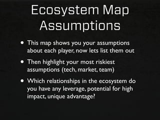 Ecosystem Map
    Assumptions
• This map shows you your assumptions
  about each player, now lets list them out
• Then highlight your most riskiest
  assumptions (tech, market, team)
• Which relationships in the ecosystem do
  you have any leverage, potential for high
  impact, unique advantage?
 