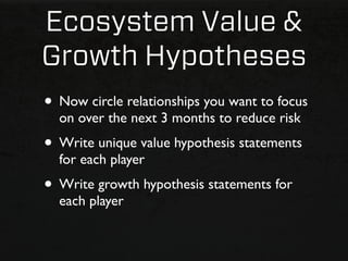 Ecosystem Value &
Growth Hypotheses
• Now circle relationships you want to focus
  on over the next 3 months to reduce risk
• Write unique value hypothesis statements
  for each player
• Write growth hypothesis statements for
  each player
 