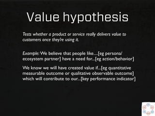 Value hypothesis
Tests whether a product or service really delivers value to
customers once they’re using it.

Example: We believe that people like....[eg persona/
ecosystem partner] have a need for...[eg action/behavior]
We know we will have created value if...[eg quantitative
measurable outcome or qualitative observable outcome]
which will contribute to our...[key performance indicator]
 