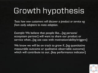 Growth hypothesis
Tests how new customers will discover a product or service eg
from early adopters to mass adoption.

Example: We believe that people like....[eg persona/
ecosystem partner] will want to share our product or
service when...[eg use case with motivation/ability/triggers]
We know we will be on track to grow if...[eg quantitative
measurable outcome or qualitative observable outcome]
which will contribute to our...[key performance indicator]
 
