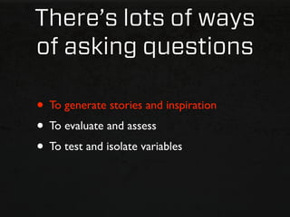 There’s lots of ways
of asking questions

• To generate stories and inspiration
• To evaluate and assess
• To test and isolate variables
 