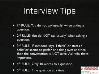 Interview Tips
•   1st RULE: You do not say ‘usually’ when asking a
    question.

•   2nd RULE: You do NOT say ‘usually’ when asking a
    question.

•   3rd RULE: If someone says “I think” or states a
    belief or seems to prefer one thing over another,
    then the conversation is NOT over. Ask why that’s
    important.

•   4th RULE: Only 10 words to a question.

•   5th RULE: One question at a time.
 