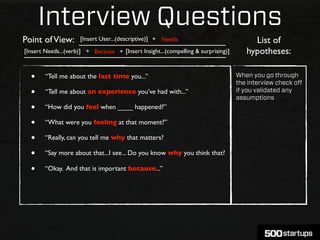 Interview Questions
Point of View:       [Insert User...(descriptive)] + Needs                              List of
[Insert Needs...(verb)] + Because + [Insert Insight...(compelling & surprising)]      hypotheses:

  •     “Tell me about the last time you...”                                       When you go through
                                                                                   the interview check oﬀ
  •     “Tell me about an experience you’ve had with...”                           if you validated any
                                                                                   assumptions
  •     “How did you feel when ____ happened?”

  •     “What were you feeling at that moment?”

  •     “Really, can you tell me why that matters?

  •     “Say more about that...I see... Do you know why you think that?

  •     “Okay. And that is important because...”
 