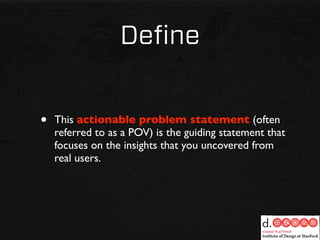 Deﬁne


•   This actionable problem statement (often
    referred to as a POV) is the guiding statement that
    focuses on the insights that you uncovered from
    real users.
 