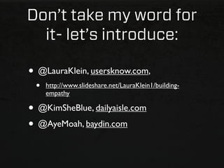 Don’t take my word for
  it- let’s introduce:

• @LauraKlein, usersknow.com,
 •   http://www.slideshare.net/LauraKlein1/building-
     empathy

• @KimSheBlue, dailyaisle.com
• @AyeMoah, baydin.com
 
