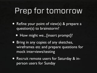 Prep for tomorrow
• Reﬁne your point of view(s) & prepare a
  question(s) to brainstorm?
  • How might we...[insert prompt]?
• Bring in any copies of any sketches,
  wireframes etc and prepare questions for
  mock interviews/testing
• Recruit remote users for Saturday & in-
  person users for Sunday
 