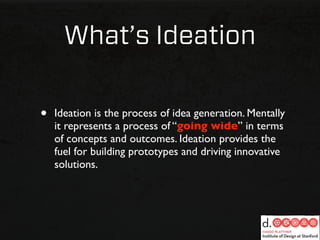What’s Ideation

•   Ideation is the process of idea generation. Mentally
    it represents a process of “going wide” in terms
    of concepts and outcomes. Ideation provides the
    fuel for building prototypes and driving innovative
    solutions.
 