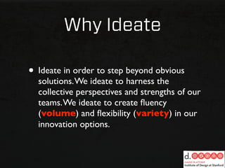 Why Ideate

• Ideate in order to step beyond obvious
  solutions. We ideate to harness the
  collective perspectives and strengths of our
  teams. We ideate to create ﬂuency
  (volume) and ﬂexibility (variety) in our
  innovation options.
 