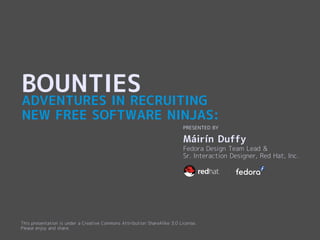 BOUNTIES
ADVENTURES IN RECRUITING
NEW FREE SOFTWARE NINJAS:
                                                                           PRESENTED BY

                                                                           Máirín Duffy
                                                                           Fedora Design Team Lead &
                                                                           Sr. Interaction Designer, Red Hat, Inc.




This presentation is under a Creative Commons Attribution ShareAlike 3.0 License.
Please enjoy and share.
 