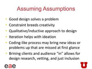 eae
Assuming Assumptions
• Good design solves a problem
• Constraint breeds creativity
• Qualitative/inductive approach to design
• Iteration helps with ideation
• Coding-like process may bring new ideas or
problems up that are missed at first glance
• Brining clients and audience “in” allows for
design research, vetting, and just inclusion
 