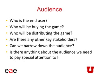 eae
Audience
• Who is the end user?
• Who will be buying the game?
• Who will be distributing the game?
• Are there any other key stakeholders?
• Can we narrow down the audience?
• Is there anything about the audience we need
to pay special attention to?
 