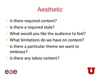 eae
Aesthetic
• Is there required content?
• Is there a required style?
• What would you like the audience to feel?
• What limitations do we have on content?
• Is there a particular theme we want to
embrace?
• Is there any taboo content?
 