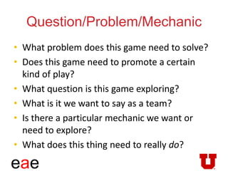 eae
Question/Problem/Mechanic
• What problem does this game need to solve?
• Does this game need to promote a certain
kind of play?
• What question is this game exploring?
• What is it we want to say as a team?
• Is there a particular mechanic we want or
need to explore?
• What does this thing need to really do?
 