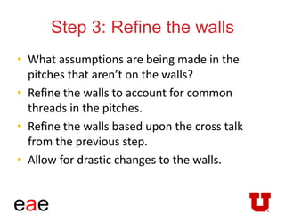 eae
Step 3: Refine the walls
• What assumptions are being made in the
pitches that aren’t on the walls?
• Refine the walls to account for common
threads in the pitches.
• Refine the walls based upon the cross talk
from the previous step.
• Allow for drastic changes to the walls.
 