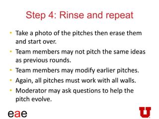 eae
Step 4: Rinse and repeat
• Take a photo of the pitches then erase them
and start over.
• Team members may not pitch the same ideas
as previous rounds.
• Team members may modify earlier pitches.
• Again, all pitches must work with all walls.
• Moderator may ask questions to help the
pitch evolve.
 