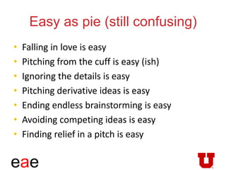 eae
Easy as pie (still confusing)
• Falling in love is easy
• Pitching from the cuff is easy (ish)
• Ignoring the details is easy
• Pitching derivative ideas is easy
• Ending endless brainstorming is easy
• Avoiding competing ideas is easy
• Finding relief in a pitch is easy
 