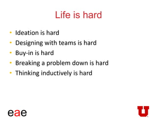 eae
Life is hard
• Ideation is hard
• Designing with teams is hard
• Buy-in is hard
• Breaking a problem down is hard
• Thinking inductively is hard
 