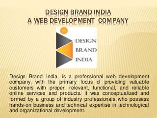 DESIGN BRAND INDIA
A WEB DEVELOPMENT COMPANY
Design Brand India, is a professional web development
company, with the primary focus of providing valuable
customers with proper, relevant, functional, and reliable
online services and products. It was conceptualized and
formed by a group of industry professionals who possess
hands-on business and technical expertise in technological
and organizational development.
 