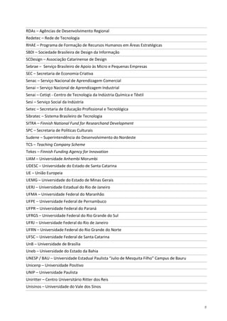 9
RDAs – Agências de Desenvolvimento Regional
Redetec – Rede de Tecnologia
RHAE – Programa de Formação de Recursos Humanos em Áreas Estratégicas
SBDI – Sociedade Brasileira de Design da Informação
SCDesign – Associação Catarinense de Design
Sebrae – Serviço Brasileiro de Apoio às Micro e Pequenas Empresas
SEC – Secretaria de Economia Criativa
Senac – Serviço Nacional de Aprendizagem Comercial
Senai – Serviço Nacional de Aprendizagem Industrial
Senai – Cetiqt - Centro de Tecnologia da Indústria Química e Têxtil
Sesi – Serviço Social da Indústria
Setec – Secretaria de Educação Profissional e Tecnológica
Sibratec – Sistema Brasileiro de Tecnologia
SITRA – Finnish National Fund for Researchand Development
SPC – Secretaria de Políticas Culturais
Sudene – Superintendência do Desenvolvimento do Nordeste
TCS – Teaching Company Scheme
Tekes – Finnish Funding Agency for Innovation
UAM – Universidade Anhembi Morumbi
UDESC – Universidade do Estado de Santa Catarina
UE – União Europeia
UEMG – Universidade do Estado de Minas Gerais
UERJ – Universidade Estadual do Rio de Janeiro
UFMA – Universidade Federal do Maranhão
UFPE – Universidade Federal de Pernambuco
UFPR – Universidade Federal do Paraná
UFRGS – Universidade Federal do Rio Grande do Sul
UFRJ – Universidade Federal do Rio de Janeiro
UFRN – Universidade Federal do Rio Grande do Norte
UFSC – Universidade Federal de Santa Catarina
UnB – Universidade de Brasília
Uneb – Universidade do Estado da Bahia
UNESP / BAU – Universidade Estadual Paulista “Julio de Mesquita Filho” Campus de Bauru
Unicenp – Universidade Positivo
UNIP – Universidade Paulista
Uniritter – Centro Universitário Ritter dos Reis
Unisinos – Universidade do Vale dos Sinos
 
